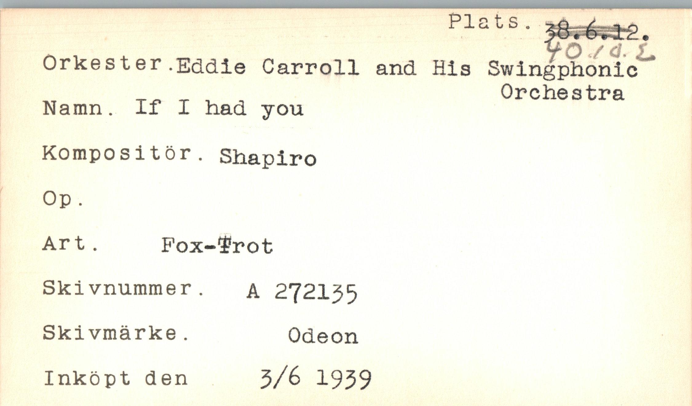  ﻿Pia
Orkester.Eddie Carroll and His Namn. If I had you Kompositör. Shapiro Op .
Art. Fox-irot Skivnummer. a 272135 Skivmärke.	Odeon
Inköpt den	3/6 1939
ts-
yö/<r. i.
Swingphonic
Orchestra